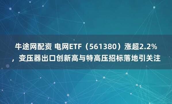 牛途网配资 电网ETF（561380）涨超2.2%，变压器出口创新高与特高压招标落地引关注