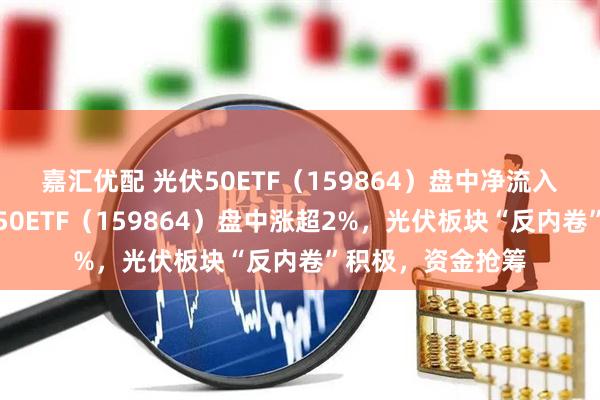 嘉汇优配 光伏50ETF（159864）盘中净流入超千万份！光伏50ETF（159864）盘中涨超2%，光伏板块“反内卷”积极，资金抢筹