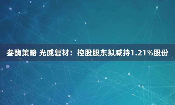 叁酶策略 光威复材：控股股东拟减持1.21%股份