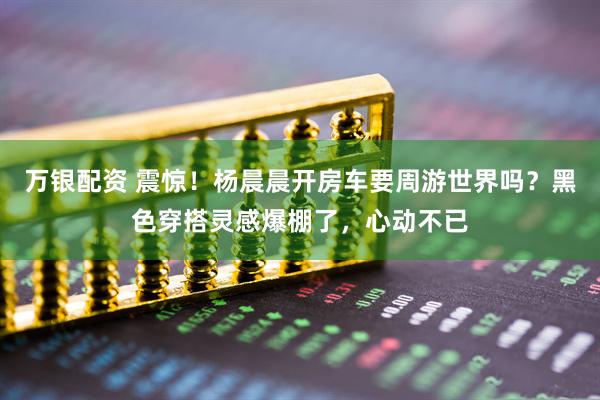 万银配资 震惊！杨晨晨开房车要周游世界吗？黑色穿搭灵感爆棚了，心动不已