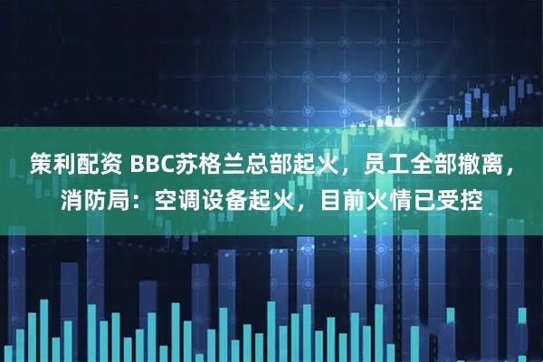 策利配资 BBC苏格兰总部起火，员工全部撤离，消防局：空调设备起火，目前火情已受控