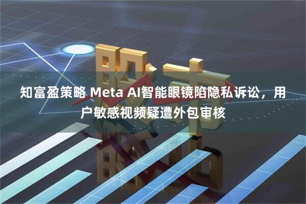 知富盈策略 Meta AI智能眼镜陷隐私诉讼，用户敏感视频疑遭外包审核